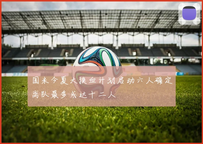 国米今夏大换血计划启动六人确定离队最多或达十二人