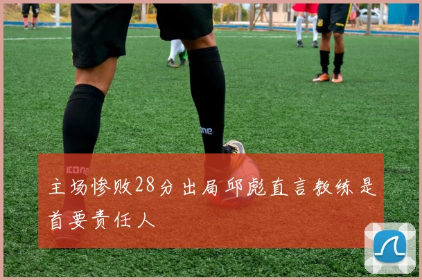 主场惨败28分出局邱彪直言教练是首要责任人