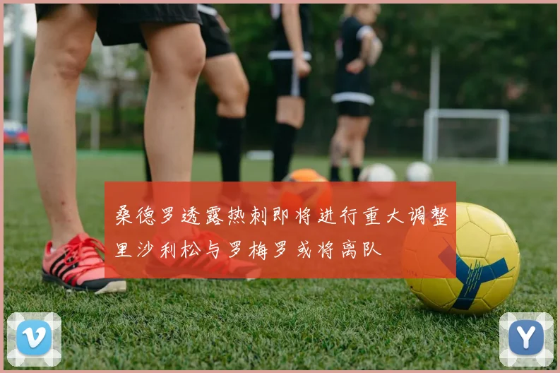 桑德罗透露热刺即将进行重大调整里沙利松与罗梅罗或将离队