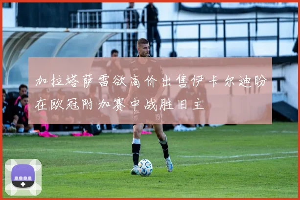 加拉塔萨雷欲高价出售伊卡尔迪盼在欧冠附加赛中战胜旧主