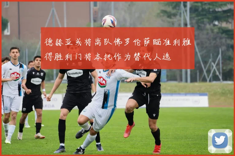 德赫亚或将离队佛罗伦萨瞄准利雅得胜利门将本托作为替代人选