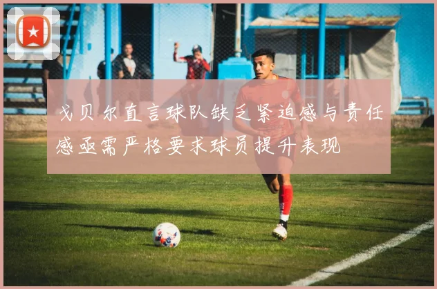 戈贝尔直言球队缺乏紧迫感与责任感亟需严格要求球员提升表现