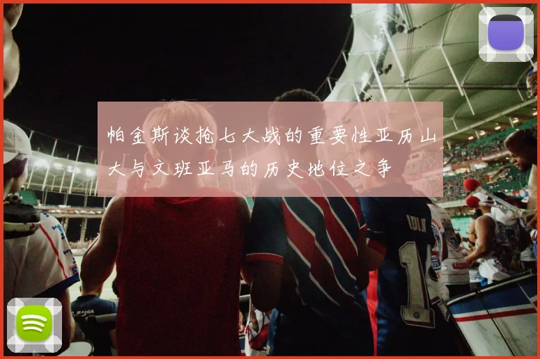 帕金斯谈抢七大战的重要性亚历山大与文班亚马的历史地位之争