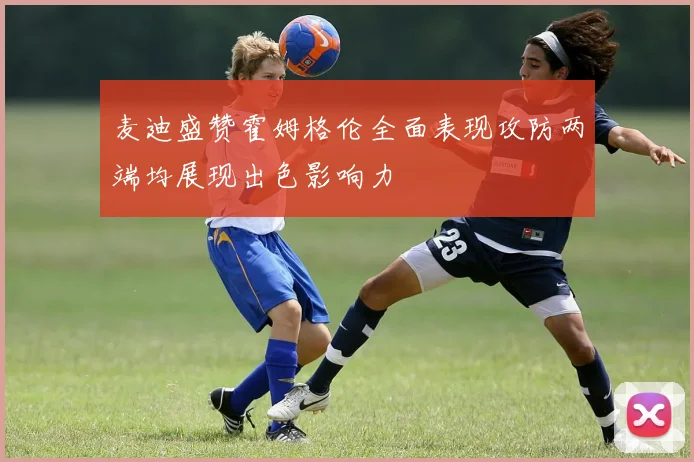 麦迪盛赞霍姆格伦全面表现攻防两端均展现出色影响力